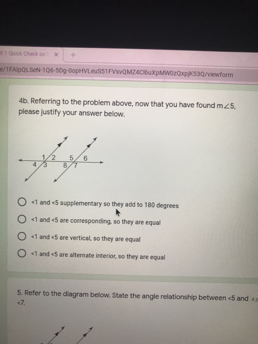 it 1 Quick Check on L X
e/1FAIPQLSEN-1Q6-5Dg-0opHVLeuS51FVsvQMZ4Cl6uXpMW0zQxpjK53Q/viewform
4b. Referring to the problem above, now that you have found mZ5,
please justify your answer below.
1/2
5
6
7.
4
8.
<1 and <5 supplementary so they add to 180 degrees
<1 and <5 are corresponding, so they are equal
<1 and <5 are vertical, so they are equal
O <1 and <5 are alternate interior, so they are equal
5. Refer to the diagram below. State the angle relationship between <5 and 4p
<7.
