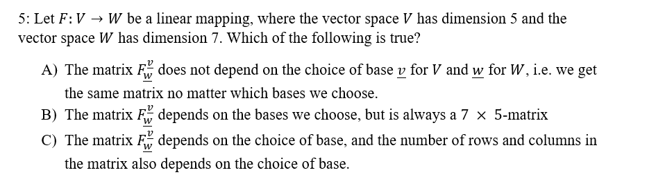 5: Let F: VW be a linear mapping, where the vector space V has dimension 5 and the
vector space W has dimension 7. Which of the following is true?
A) The matrix F does not depend on the choice of base y for V and w for W, i.e. we get
the same matrix no matter which bases we choose.
B) The matrix F
depends on the bases we choose, but is always a 7 × 5-matrix
C) The matrix F depends on the choice of base, and the number of rows and columns in
the matrix also depends on the choice of base.