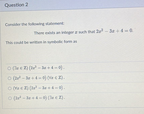 Question 2
Consider the following statement:
There exists an integer a such that 2x²-3x + 4 = 0.
This could be written in symbolic form as
O (3r EZ) (2x²-3x+4= 0).
O (2x²-3x+4= 0) (Vx ≤ Z).
O (VEZ) (2x²-3x + 4 = 0).
O (2x²-3x+4= 0) (3x € Z).