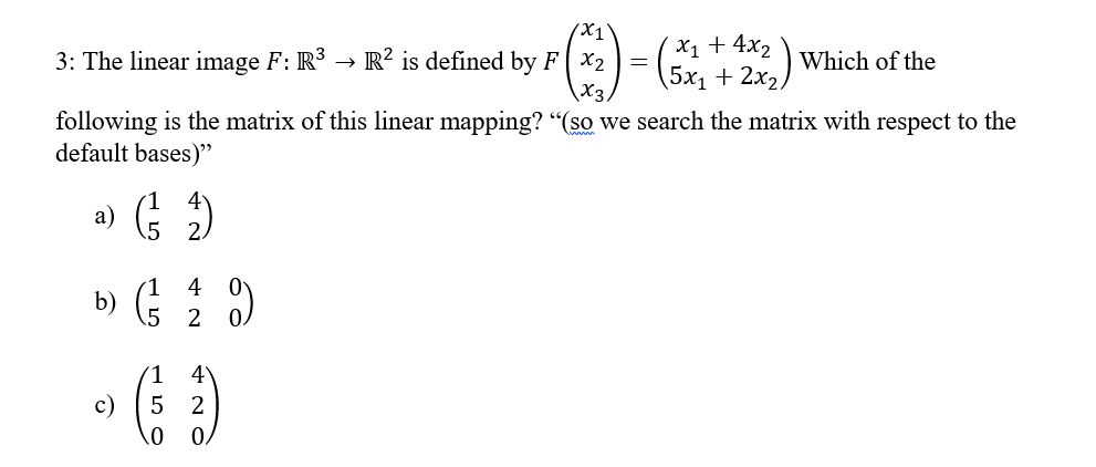 3: The linear image F: R³ R2 is defined by FX2
following is the matrix of this linear mapping? "(so we search the matrix with respect to the
default bases)"
a) (²12)
4
b) (1/3 2/0)
5
/X1
(-) = (52 +22) Which of
x3,
c)
4
(5²)
2