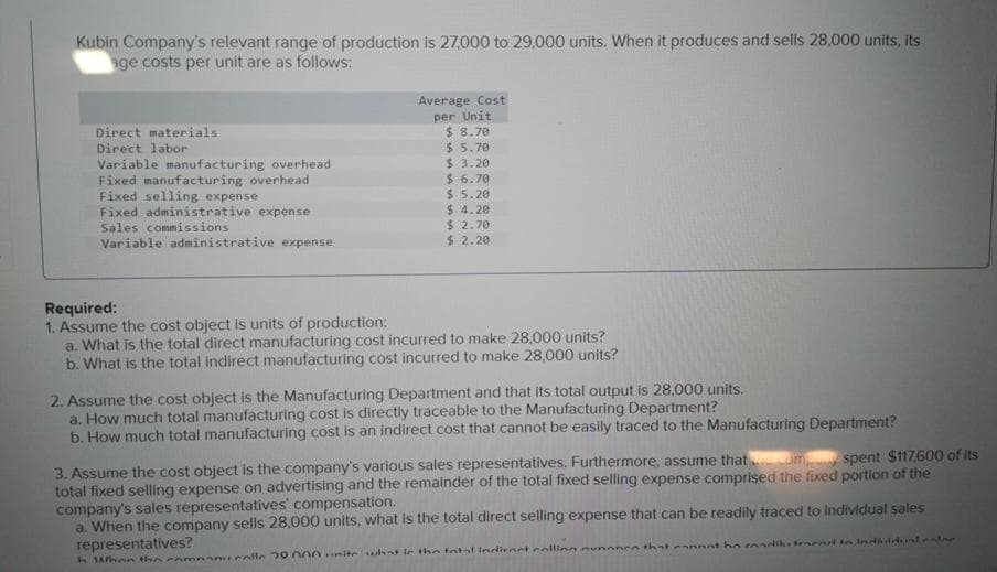 Kubin Company's relevant range of production is 27,000 to 29,000 units. When it produces and sells 28,000 units, its
age costs per unit are as follows:
Direct materials
Direct labor
Variable manufacturing overhead
Fixed manufacturing overhead
Fixed selling expense
Fixed administrative expense
Sales commissions
Variable administrative expense
Average Cost
per Unit
$8.70
$ 5.70
$3.20
$6.70
$5.20
$4.20
$ 2.70
$ 2.20
Required:
1. Assume the cost object is units of production:
a. What is the total direct manufacturing cost incurred to make 28,000 units?
b. What is the total indirect manufacturing cost incurred to make 28,000 units?
2. Assume the cost object is the Manufacturing Department and that its total output is 28,000 units.
a. How much total manufacturing cost is directly traceable to the Manufacturing Department?
b. How much total manufacturing cost is an indirect cost that cannot be easily traced to the Manufacturing Department?
spent $117.600 of its
3. Assume the cost object is the company's various sales representatives. Furthermore, assume that.com
total fixed selling expense on advertising and the remainder of the total fixed selling expense comprised the fixed portion of the
company's sales representatives' compensation.
a. When the company sells 28,000 units, what is the total direct selling expense that can be readily traced to Individual sales
representatives?
h When the compancolle 30000 nie what in the total indirect calling nynonce that cannot ho radikstraend in Indiachal esine