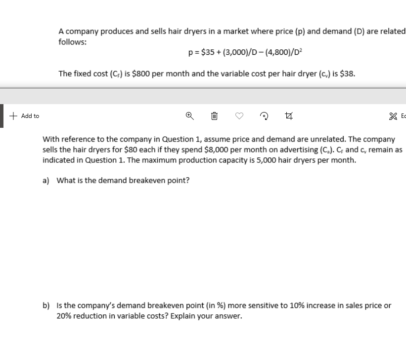 A company produces and sells hair dryers in a market where price (p) and demand (D) are related
follows:
p = $35 + (3,000)/D-(4,800)/D?
The fixed cost (C;) is $800 per month and the variable cost per hair dryer (c.) is $38.
+ Add to
* Ec
With reference to the company in Question 1, assume price and demand are unrelated. The company
sells the hair dryers for $80 each if they spend $8,000 per month on advertising (C.). C; and c, remain as
indicated in Question 1. The maximum production capacity is 5,000 hair dryers per month.
a) What is the demand breakeven point?
b) Is the company's demand breakeven point (in %) more sensitive to 10% increase in sales price or
20% reduction in variable costs? Explain your answer.
