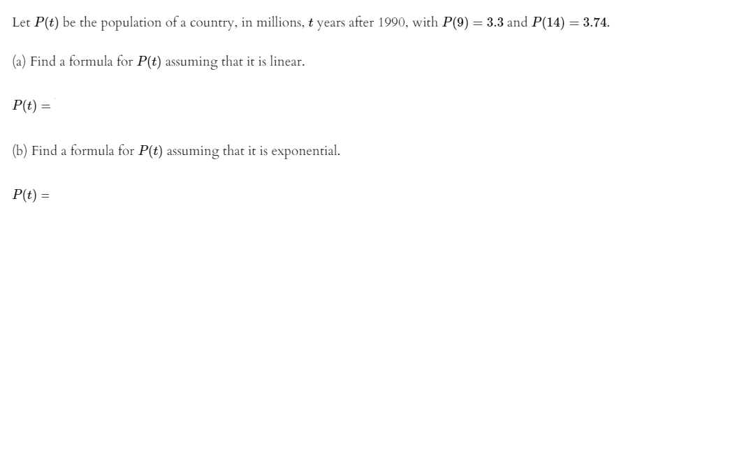 Let P(t) be the population of a country, in millions, t years after 1990, with P(9) = 3.3 and P(14) = 3.74.
(a) Find a formula for P(t) assuming that it is linear.
P(t) =
(b) Find a formula for P(t) assuming that it is exponential.
P(t) =
