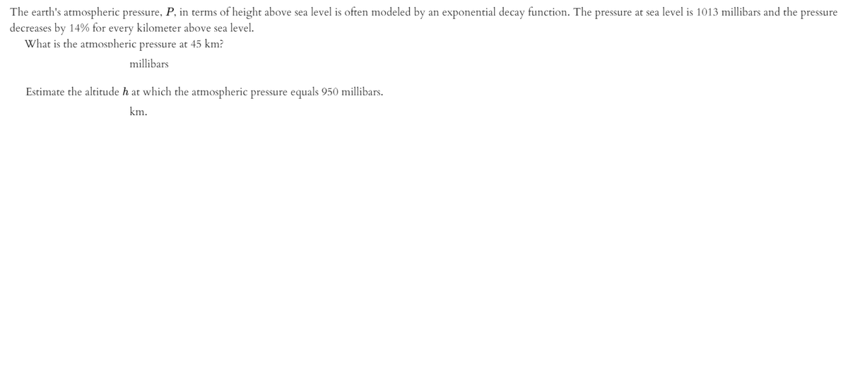 The earth's atmospheric pressure, P, in terms of height above sea level is often modeled by an exponential decay function. The pressure at sea level is 1013 millibars and the pressure
decreases by 14% for every kilometer above sea level.
What is the atmospheric pressure at 45 km?
millibars
Estimate the altitude h at which the atmospheric pressure equals 950 millibars.
km.
