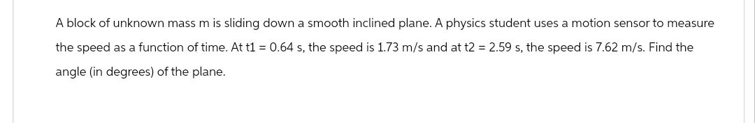 A block of unknown mass m is sliding down a smooth inclined plane. A physics student uses a motion sensor to measure
the speed as a function of time. At t1 = 0.64 s, the speed is 1.73 m/s and at t2 = 2.59 s, the speed is 7.62 m/s. Find the
angle (in degrees) of the plane.