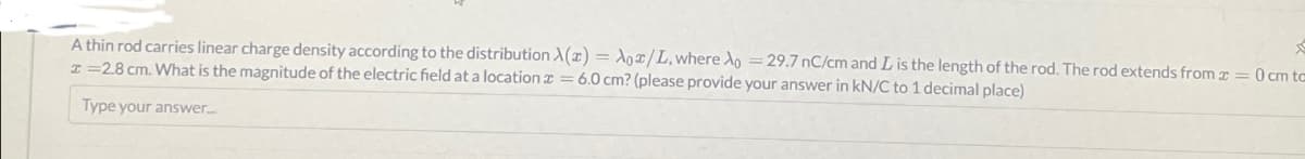 A thin rod carries linear charge density according to the distribution X(z) = Aox/L, where Xo = 29.7 nC/cm and L is the length of the rod. The rod extends from x = 0 cm tc
I=28 cm. What is the magnitude of the electric field at a location = 6.0 cm? (please provide your answer in kN/C to 1 decimal place)
Type your answer.....