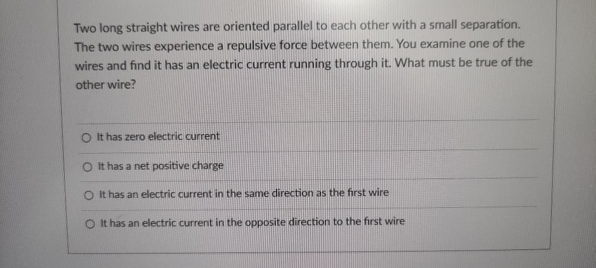 Two long straight wires are oriented parallel to each other with a small separation.
The two wires experience a repulsive force between them. You examine one of the
wires and find it has an electric current running through it. What must be true of the
other wire?
O It has zero electric current
O It has a net positive charge
O It has an electric current in the same direction as the first wire
O It has an electric current in the opposite direction to the first wire
