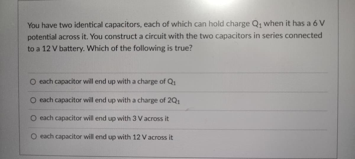 You have two identical capacitors, each of which can hold charge Q, when it has a 6 V
potential across it. You construct a circuit with the two capacitors in series connected
to a 12 V battery. Which of the following is true?
O each capacitor will end up with a charge of Q1
O each capacitor will end up with a charge of 2Q1
O each capacitor will end up with 3 V across it
O each capacitor will end up with 12 V across it
