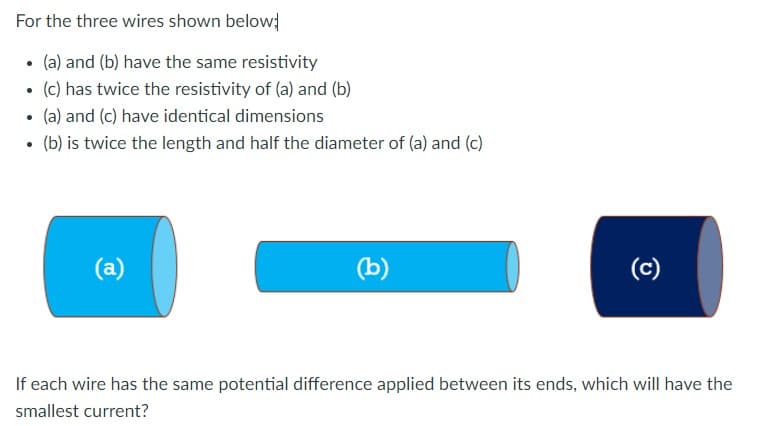 For the three wires shown below
• (a) and (b) have the same resistivity
(c) has twice the resistivity of (a) and (b)
• (a) and (c) have identical dimensions
• (b) is twice the length and half the diameter of (a) and (c)
(a)
(b)
(c)
If each wire has the same potential difference applied between its ends, which will have the
smallest current?
