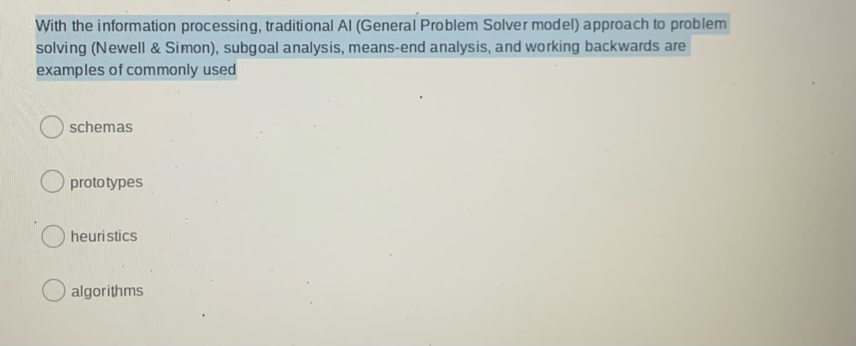 With the information processing, traditional Al (General Problem Solver model) approach to problem
solving (Newell & Simon), subgoal analysis, means-end analysis, and working backwards are
examples of commonly used
schemas
O prototypes
heuristics
algorithms
