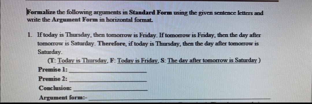 Formalize the following arguments in Standard Form using the given sentence letters and
write the Argument Form in horizontal format.
1. If today is Thursday, then tomorrow is Friday. If tomorrow is Friday, then the day after
tomorrow is Saturday. Therefore, if today is Thursday, then the day after tomorrow is
Saturday.
