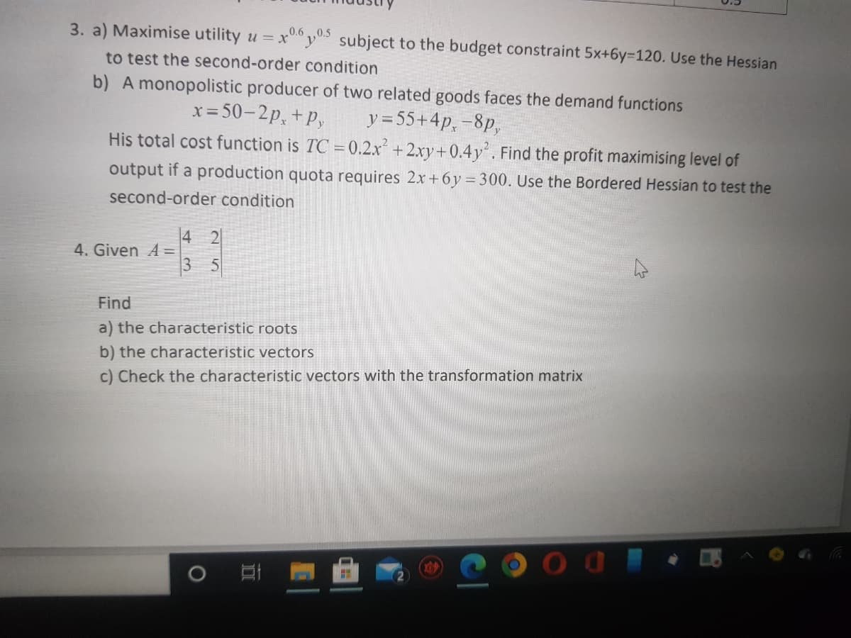 3. a) Maximise utility u =
0.6,0.5
x°y0 subject to the budget constraint 5x+6y=120. Use the Hessian
to test the second-order condition
b) A monopolistic producer of two related goods faces the demand functions
y = 55+4p, -8p,
His total cost function is TC = 0.2.x² + 2.xy+0.4y. Find the profit maximising level of
= 50-2p, +P,
output if a production quota requires 2x+ 6y = 300. Use the Bordered Hessian to test the
second-order condition
4 2
4. Given A =
3
Find
a) the characteristic roots
b) the characteristic vectors
c) Check the characteristic vectors with the transformation matrix
