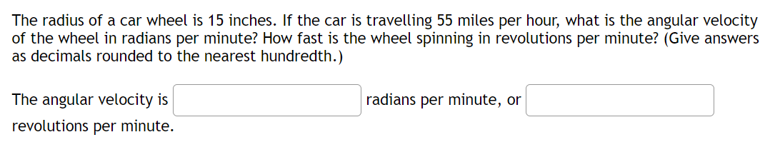 The radius of a car wheel is 15 inches. If the car is travelling 55 miles per hour, what is the angular velocity
of the wheel in radians per minute? How fast is the wheel spinning in revolutions per minute? (Give answers
as decimals rounded to the nearest hundredth.)
The angular velocity is
radians per minute, or
revolutions per minute.
