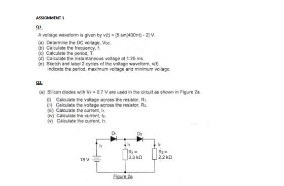 ASSIGNMENT 1
01.
A voltage waveform is given by v(t) = [5 sin(400mt) - 21 V.
(a) Determine the DC voltage, Voc.
(b) Calculate the frequency, f.
(c) Calculate the period, T.
(d) Calculate the instantaneous voltage at 1.25 ms.
(e) Sketch and label 2 cycles of the voltage waveform, v(t).
Indicate the period, maximum voltage and minimum voltage.
Q2.
(a) Silicon diodes with Vr=0.7 V are used in the circuit as shown in Figure 2a
() Calculate the voltage across the resistor, R
Calculate the voltage across the resistor, R.
() Calculate the current, I
(v) Calculate the current, la
(v) Calculate the current, Ir.
18 V
IT
R₁ =
13.3 ΚΩ
Figure 2a
R₂=
2.2 ΚΩ