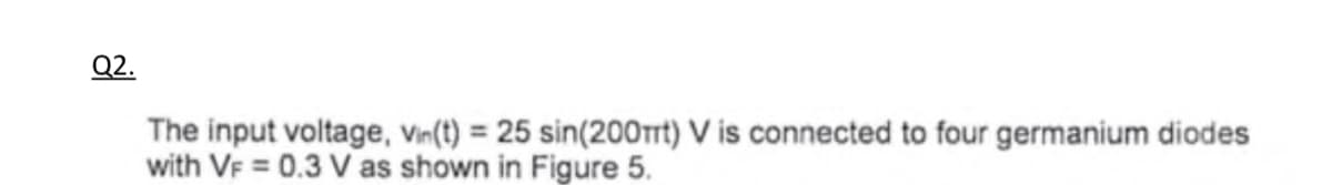 Q2.
The input voltage, Vin(t) = 25 sin(200mt) V is connected to four germanium diodes
with VF = 0.3 V as shown in Figure 5.