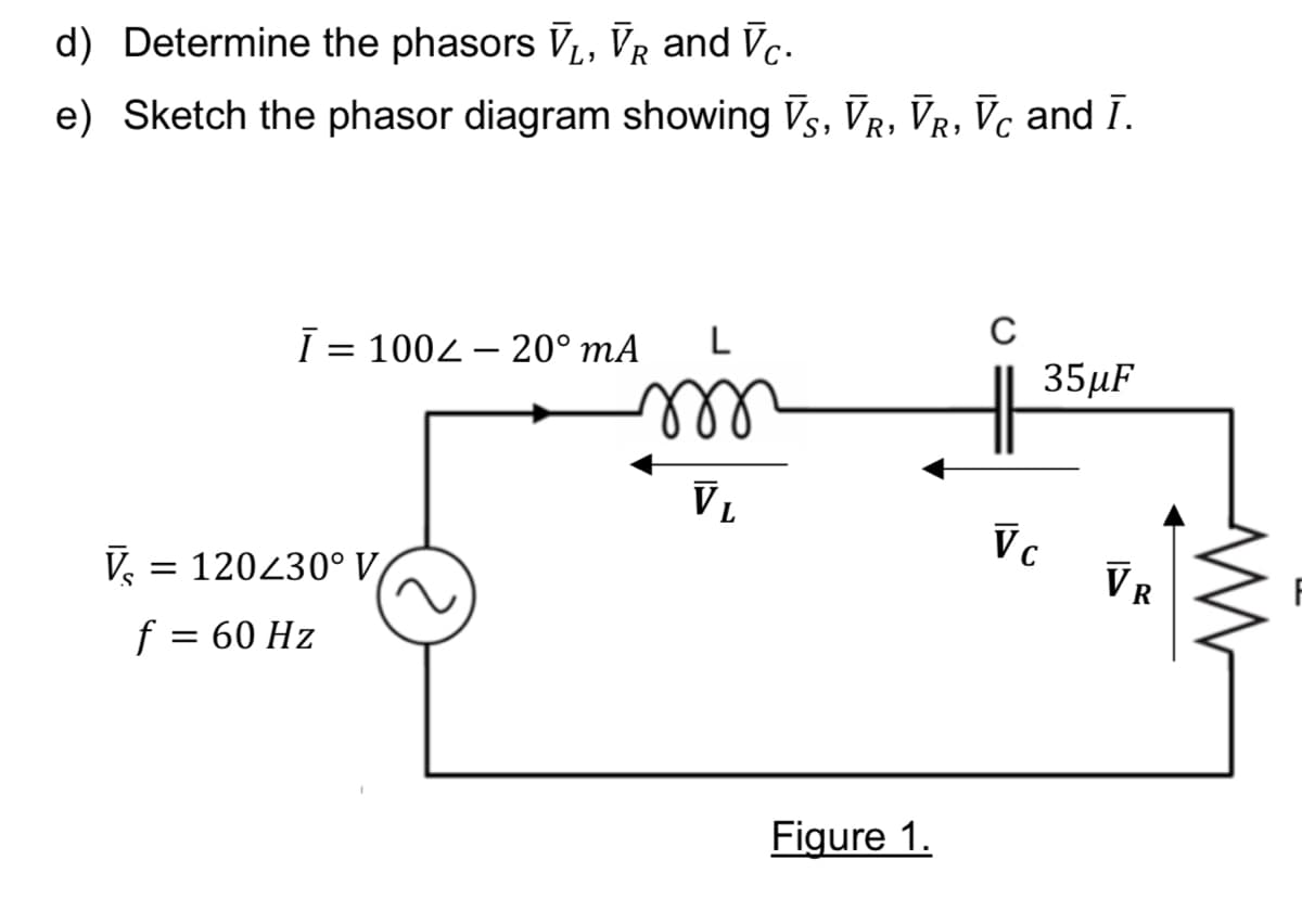 d) Determine the phasors V₁, VR and Vc.
e) Sketch the phasor diagram showing VS, VR, VR, Vc and I.
Ī= 100-20⁰ mA L
m
V₂ = 120230° V
f = 60 Hz
VL
Figure 1.
||
Vc
35μF
VR
M