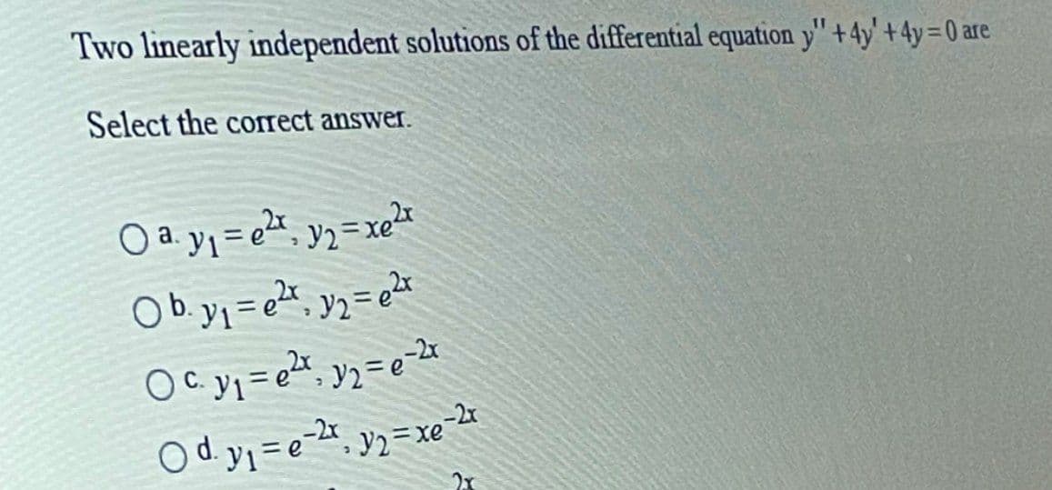 Two linearly independent solutions of the differential equation y'" + 4y' +4y=0 are
Select the corect answer.
O a yy = %, y2=xer
Ob.yj = et, yz= t
O d y = e-2;, y2=xe
2x
