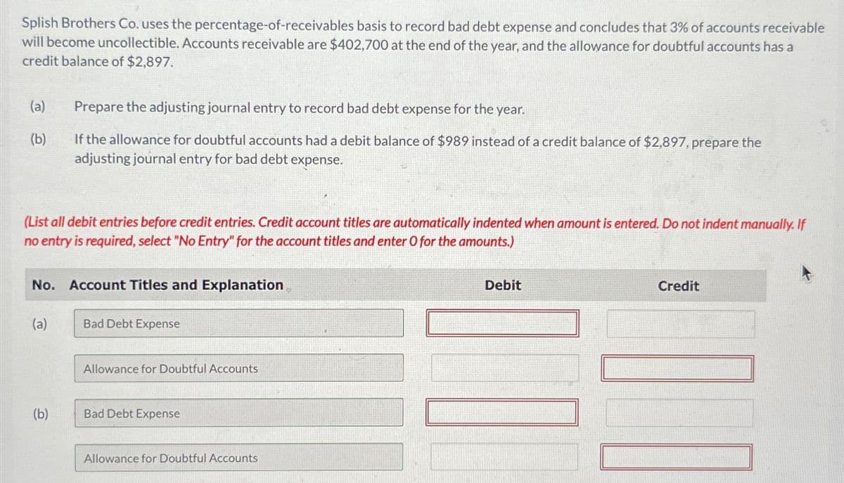 Splish Brothers Co. uses the percentage-of-receivables basis to record bad debt expense and concludes that 3% of accounts receivable
will become uncollectible. Accounts receivable are $402,700 at the end of the year, and the allowance for doubtful accounts has a
credit balance of $2,897.
(a)
(b)
(List all debit entries before credit entries. Credit account titles are automatically indented when amount is entered. Do not indent manually. If
no entry is required, select "No Entry" for the account titles and enter O for the amounts.)
No.
(a)
Prepare the adjusting journal entry to record bad debt expense for the year.
If the allowance for doubtful accounts had a debit balance of $989 instead of a credit balance of $2,897, prepare the
adjusting journal entry for bad debt expense.
(b)
Account Titles and Explanation
Bad Debt Expense
Allowance for Doubtful Accounts
Bad Debt Expense
Allowance for Doubtful Accounts
Debit
Credit
][