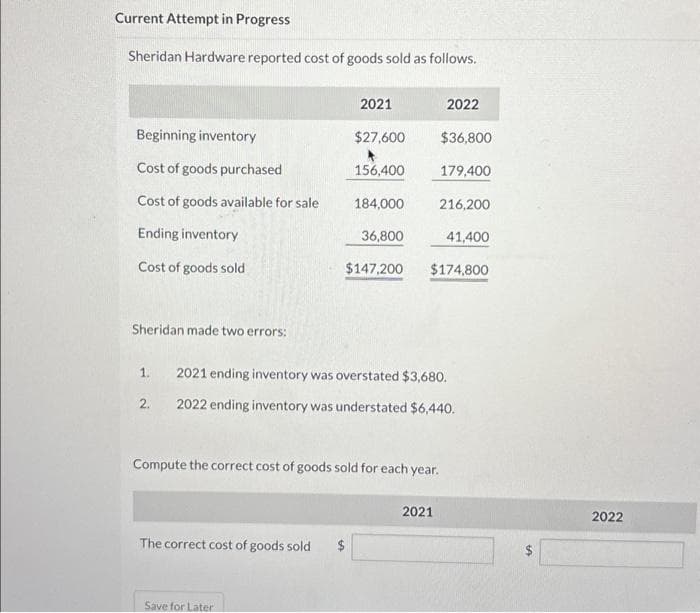 Current Attempt in Progress
Sheridan Hardware reported cost of goods sold as follows.
Beginning inventory
Cost of goods purchased
Cost of goods available for sale
Ending inventory
Cost of goods sold
Sheridan made two errors:
1.
2.
2021
$27,600
The correct cost of goods sold $
Save for Later
156,400
184,000
36,800
$147,200
Compute the correct cost of goods sold for each year.
2022
$36,800
179,400
216,200
2021 ending inventory was overstated $3,680.
2022 ending inventory was understated $6,440.
2021
$174,800
41,400
2022