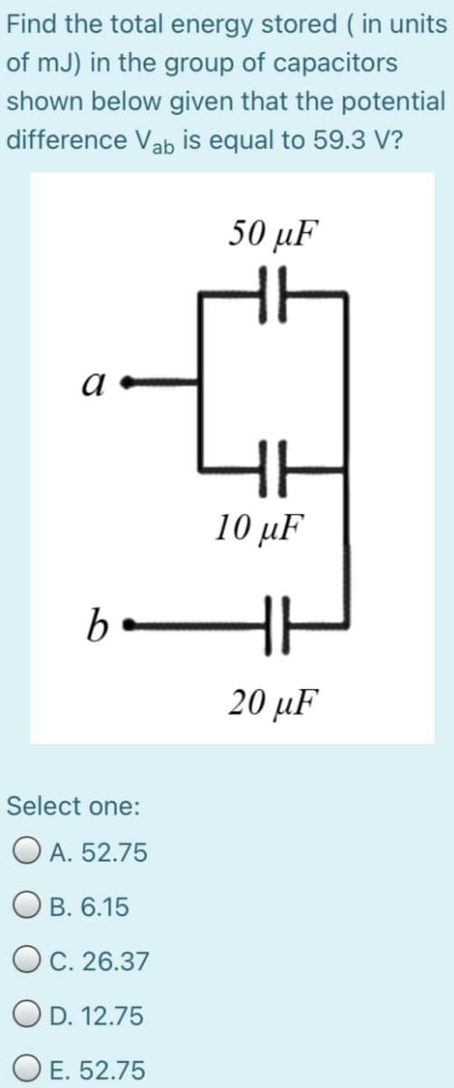 Find the total energy stored ( in units
of mJ) in the group of capacitors
shown below given that the potential
difference Vab is equal to 59.3 V?
50 μF
10 μF
20 μF
Select one:
O A. 52.75
O B. 6.15
OC. 26.37
O D. 12.75
O E. 52.75
