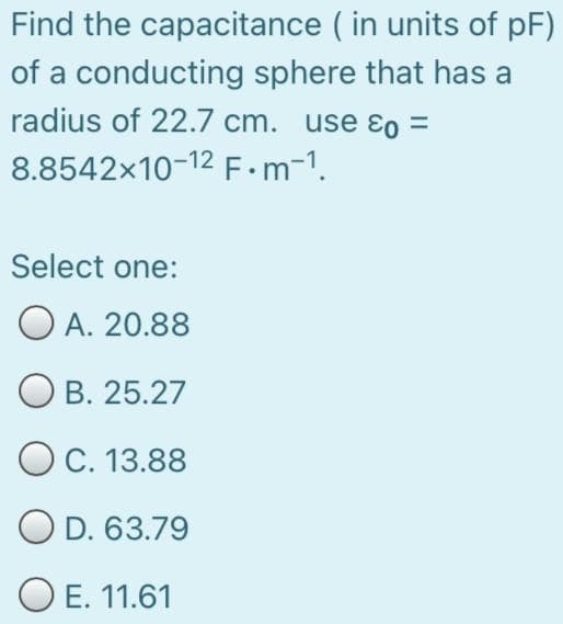 Find the capacitance ( in units of pF)
of a conducting sphere that has a
radius of 22.7 cm. use ɛo =
8.8542x10-12 F m-1.
Select one:
O A. 20.88
О в. 25.27
OC. 13.88
O D. 63.79
O E. 11.61
