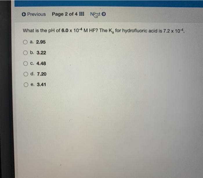 O Previous Page 2 of 4 Nnst O
What is the pH of 6.0 x 104 M HF? The K, for hydrofluoric acid is 7.2 x 104,
а. 2.95
O b. 3.22
O c. 4.48
d. 7.20
e. 3.41
