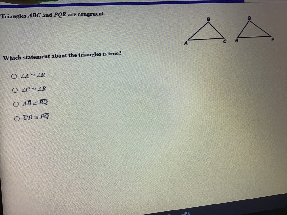 Triangles ABC and PQR are congruent.
C
Which statement about the triangles is true?
O LA ZR
O LC ZR
O AB= RQ
O CB= PQ
