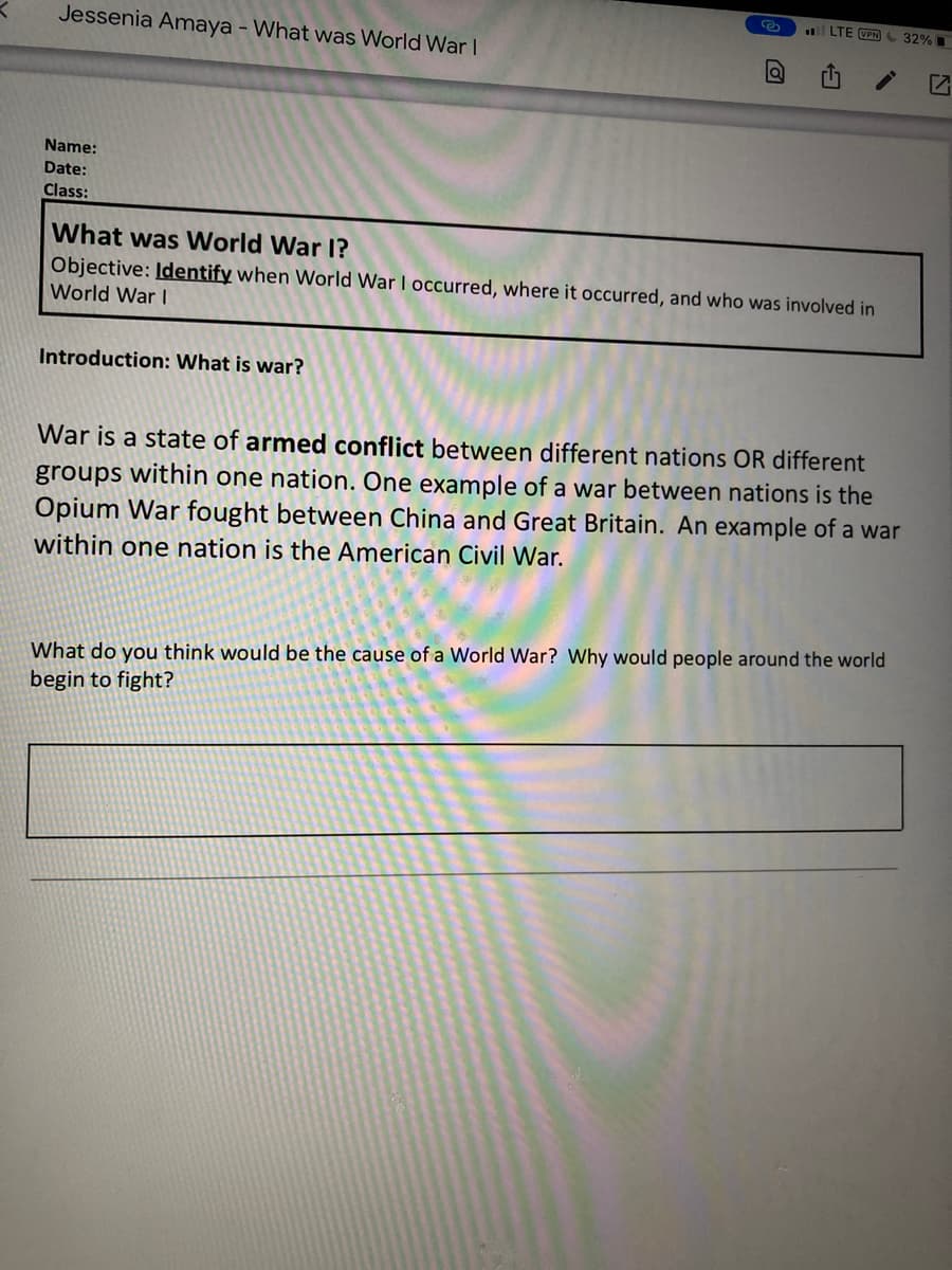 LTE VPN 32%
Jessenia Amaya - What was World War I
Name:
Date:
Class:
What was World War I?
Objective: Identify when World War I occurred, where it occurred, and who was involved in
World War I
Introduction: What is war?
War is a state of armed conflict between different nations OR different
groups within one nation. One example of a war between nations is the
Opium War fought between China and Great Britain. An example of a war
within one nation is the American Civil War.
What do you think would be the cause of a World War? Why would people around the world
begin to fight?
