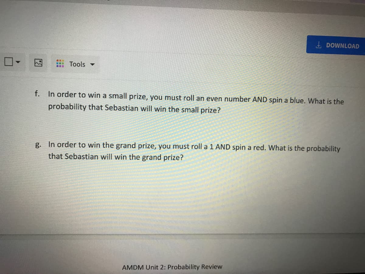 I DOWNLOAD
因
: Tools ▼
...
f. In order to win a small prize, you must roll an even number AND spin a blue. What is the
probability that Sebastian will win the small prize?
g. In order to win the grand prize, you must roll a 1 AND spin a red. What is the probability
that Sebastian will win the grand prize?
AMDM Unit 2: Probability Review
