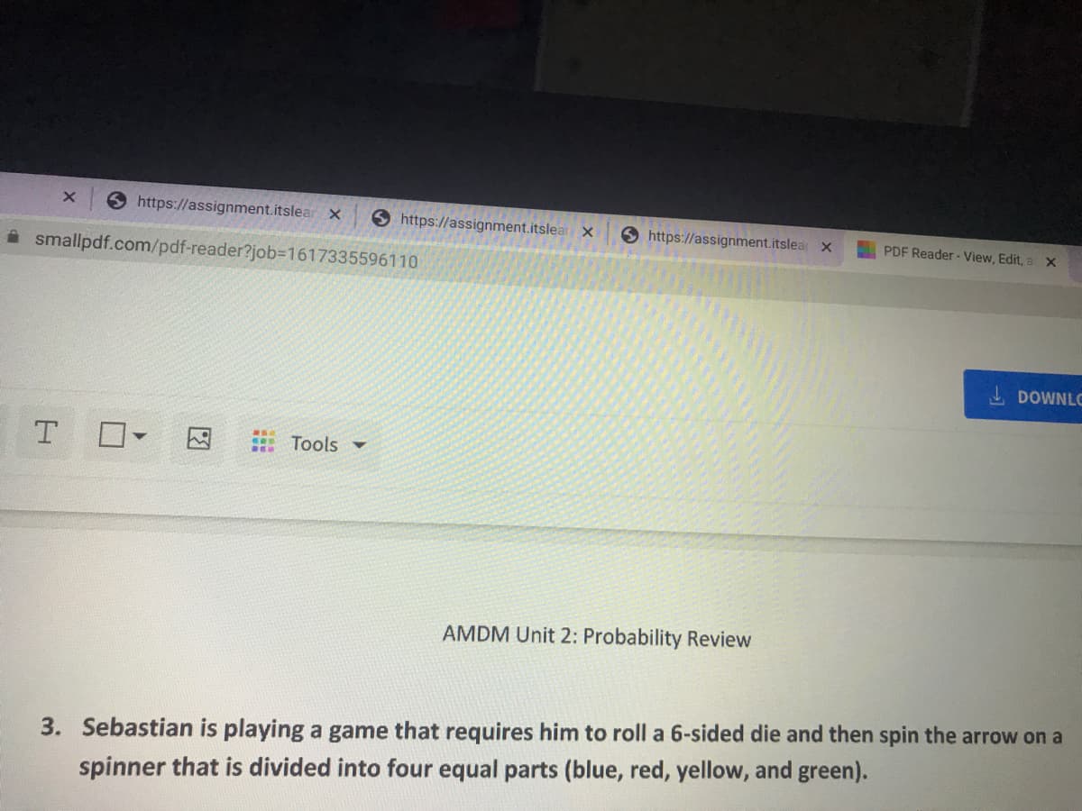 6 https://assignment.itslear x
S https://assignment.itslea
6 https://assignment.itslear X
PDF Reader - View, Edit, a X
A smallpdf.com/pdf-reader?job3D1617335596110
I DOWNLC
T O
因
Tools -
AMDM Unit 2: Probability Review
3. Sebastian is playing a game that requires him to roll a 6-sided die and then spin the arrow on a
spinner that is divided into four equal parts (blue, red, yellow, and green).
