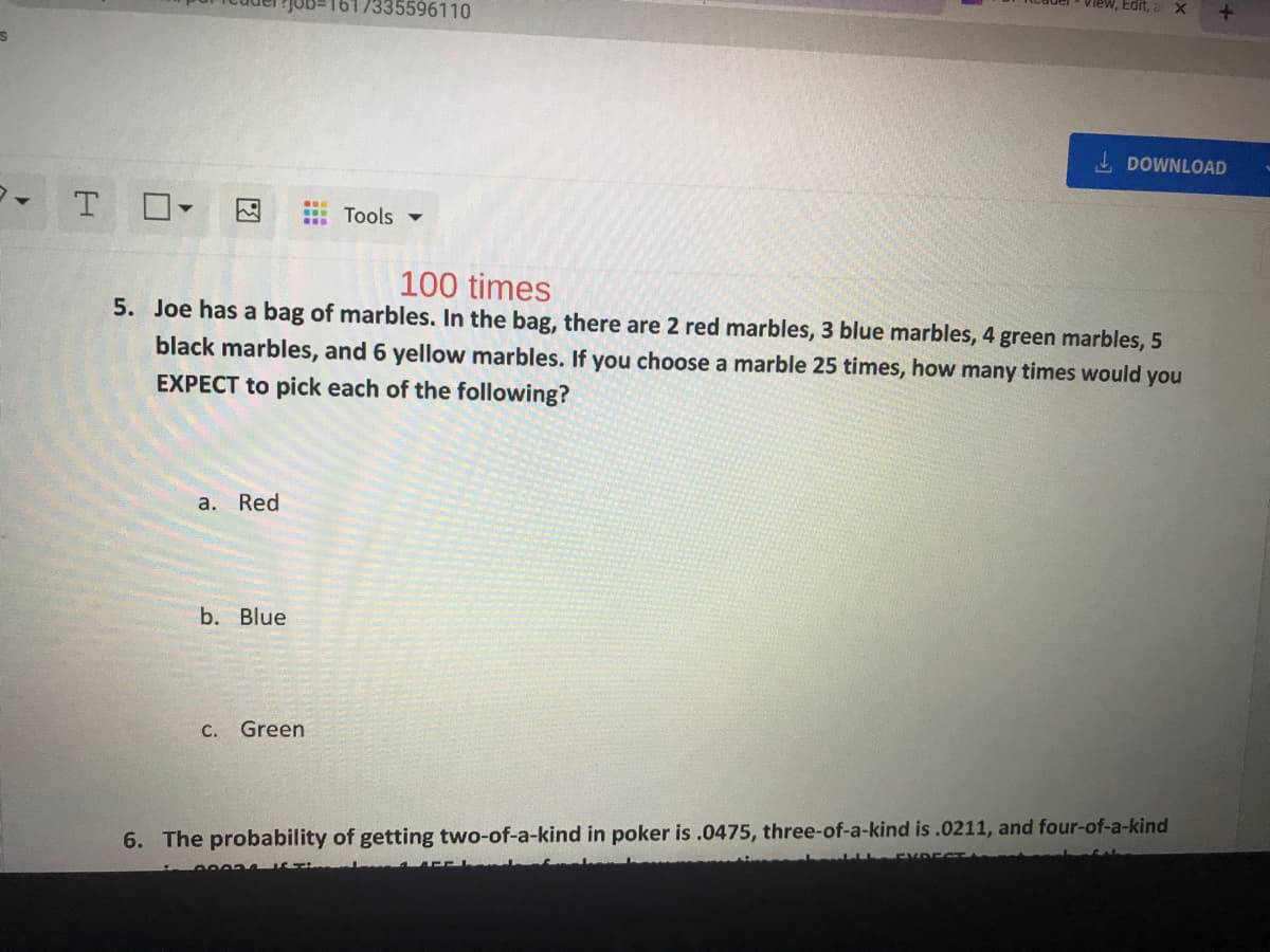 1617335596110
View, Edit,
DOWNLOAD
Tools -
100 times
5. Joe has a bag of marbles. In the bag, there are 2 red marbles, 3 blue marbles, 4 green marbles, 5
black marbles, and 6 yellow marbles. If you choose a marble 25 times, how many times would you
EXPECT to pick each of the following?
a. Red
b. Blue
С.
Green
6. The probability of getting two-of-a-kind in poker is .0475, three-of-a-kind is .0211, and four-of-a-kind
図
