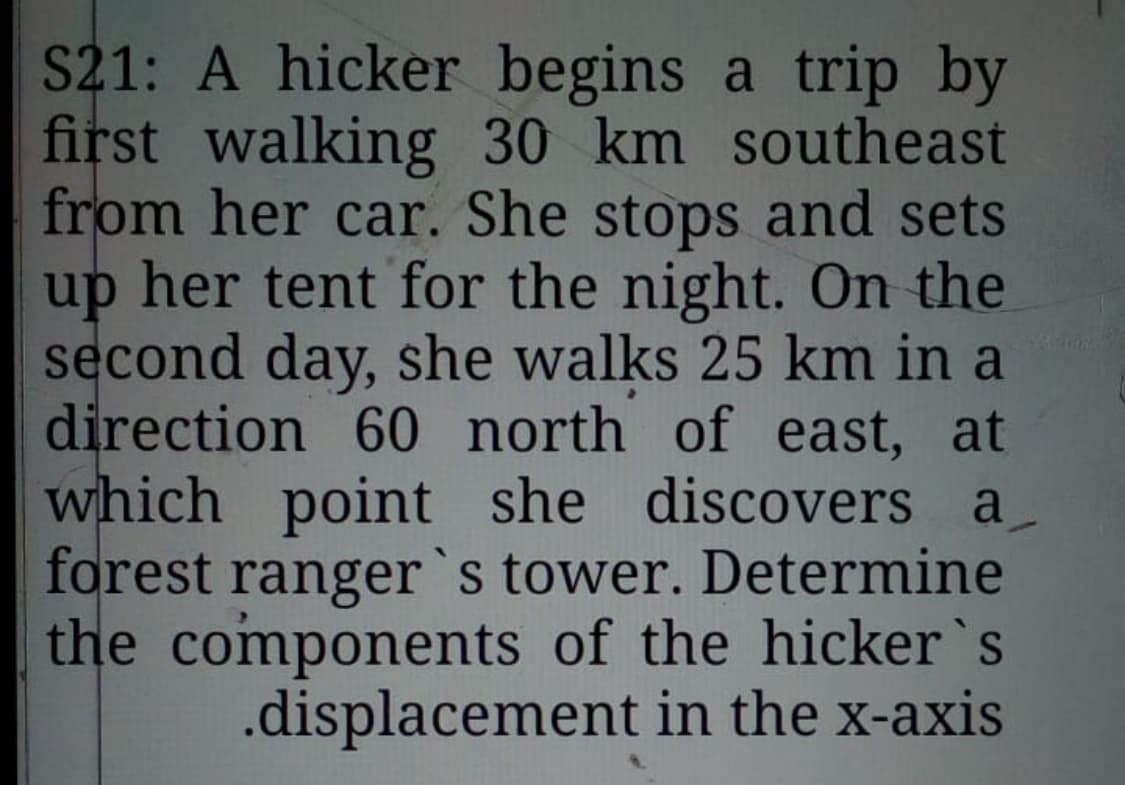 S21: A hicker begins a trip by
first walking 30 km southeast
from her car. She stops and sets
up her tent for the night. On the
second day, she walks 25 km in a
direction 60 north of east, at
which point she discovers a
forest ranger`s tower. Determine
the components of the hicker`s
.displacement in the x-axis
