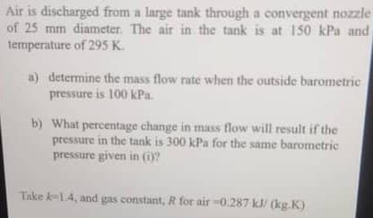 Air is discharged from a large tank through a convergent nozzle
of 25 mm diameter. The air in the tank is at 150 kPa and
temperature of 295 K.
a) determine the mass flow rate when the outside barometric
pressure is 100 kPa.
b) What percentage change in mass flow will result if the
pressure in the tank is 300 kPa for the same barometric
pressure given in (i)?
Take k-1.4, and gas constant, R for air -0.287 kJ/(kg.K)