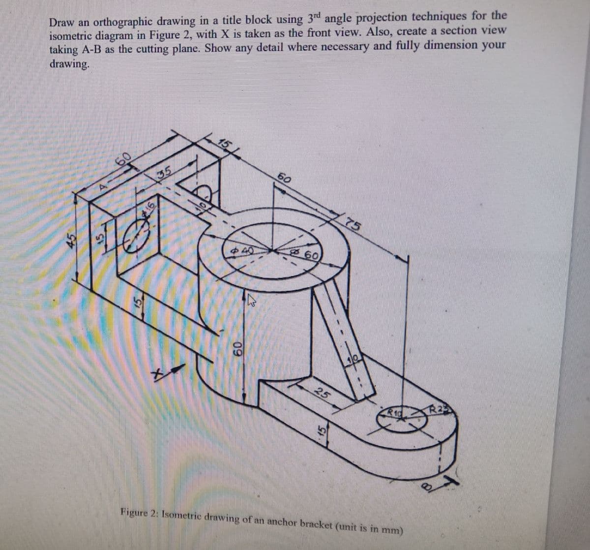 Draw an orthographic drawing in a title block using 3d angle projection techniques for the
isometric diagram in Figure 2, with X is taken as the front view. Also, create a section view
taking A-B as the cutting plane. Show any detail where necessary and fully dimension your
drawing.
60
60
35
75
中40
60
25
R23
Figure 2: Isometric drawing of an anchor bracket (unit is in mm)
09
15
