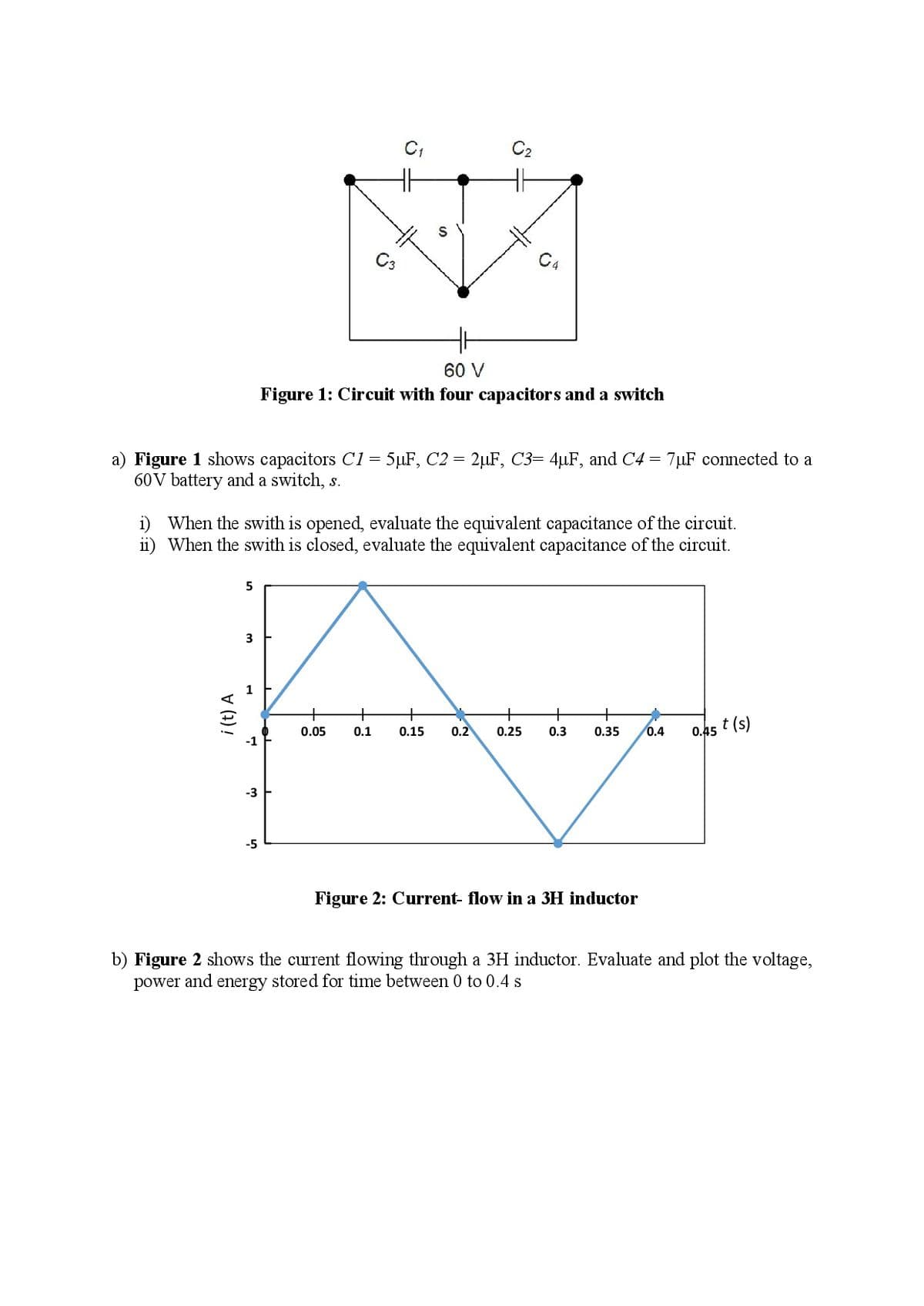 C3
C4
60 V
Figure 1: Circuit with four capacitors and a switch
a) Figure 1 shows capacitors C1 = 5µF, C2 = 2µF, C3= 4µF, and C4 = 7µF connected to a
60V battery and a switch, s.
i) When the swith is opened, evaluate the equivalent capacitance of the circuit.
ii) When the swith is closed, evaluate the equivalent capacitance of the circuit.
+
+
+
0.45
t (s)
0.05
0.1
0.15
0.2
0.25
0.3
0.35
0.4
-3
-5
Figure 2: Current- flow in a 3H inductor
b) Figure 2 show
power and energy stored for time between 0 to 0.4 s
the current flowing through a 3H inductor. Evaluate and plot the voltage,
i (t) A
