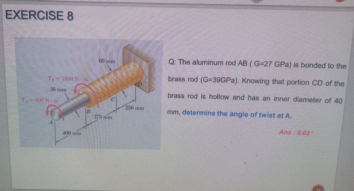 EXERCISE 8
Q: The aluminum rod AB ( G=27 GPa) is bonded to the
60 mm
brass rod (G=39GPA). Knowing that portion CD of the
TR
1600 N.m
36 mm
brass rod is hollow and has an inner diameter of 40
T S00 Nm
250 mm
mm, determine the angle of twist at A.
B.
375 mm
Ans : 6.02 °
400 mm
