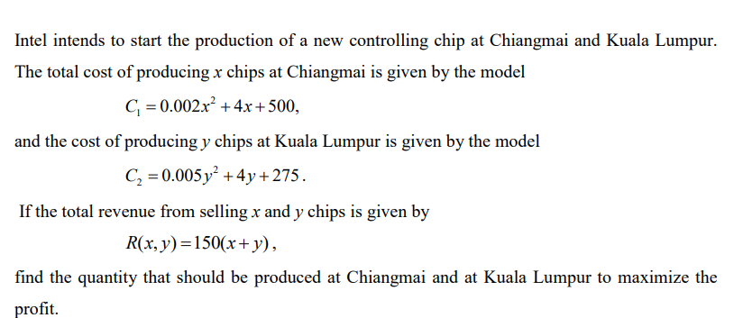 Intel intends to start the production of a new controlling chip at Chiangmai and Kuala Lumpur.
The total cost of producing x chips at Chiangmai is given by the model
C, = 0.002.x² + 4x+500,
and the cost of producing y chips at Kuala Lumpur is given by the model
C, = 0.005 y +4y+275.
If the total revenue from selling x and y chips is given by
R(x,y)=150(x+y),
find the quantity that should be produced at Chiangmai and at Kuala Lumpur to maximize the
profit.
