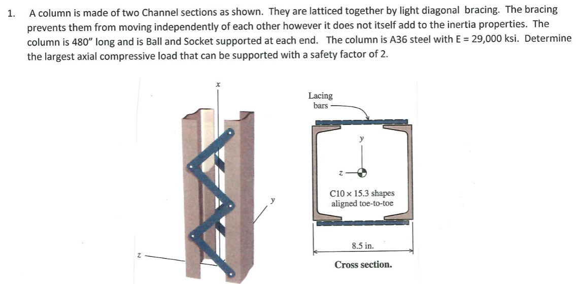 A column is made of two Channel sections as shown. They are latticed together by light diagonal bracing. The bracing
prevents them from moving independently of each other however it does not itself add to the inertia properties. The
column is 480" long and is Ball and Socket supported at each end. The column is A36 steel with E = 29,000 ksi. Determine
the largest axial compressive load that can be supported with a safety factor of 2.
1.
Lacing
bars
C10 x 15.3 shapes
aligned toe-to-toe
8.5 in.
Cross section.
