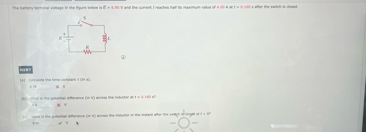 The battery terminal voltage in the figure below is E = 6.90 V and the current I reaches half its maximum value of 4.00 A at t = 0.160 s after the switch is closed.
HINT
R
w
(a) Calculate the time constant 7 (in s).
0.16
X S
(b) What is the potential difference (in V) across the inductor at t = 0.160 s?
-6.9
X V
(c) What is the potential difference (in V) across the inductor in the instant after the switch is closed at t = 0?
6.90
✓ V 4
-O-