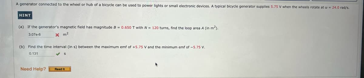 A generator connected to the wheel or hub of a bicycle can be used to power lights or small electronic devices. A typical bicycle generator supplies 5.75 V when the wheels rotate at 24.0 rad/s.
HINT
(a) If the generator's magnetic field has magnitude B = 0.650 T with N = 120 turns, find the loop area A (in m²).
3.07e-6
x m²
(b) Find the time interval (in s) between the maximum emf of +5.75 V and the minimum emf of -5.75 V.
0.131
Need Help?
S
Read It