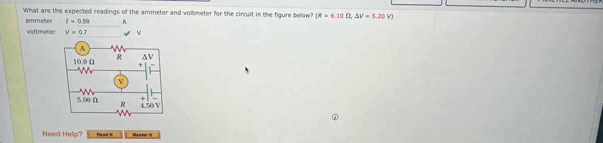 What are the expected readings of the ammeter and voltmeter for the circuit in the figure below? (R = 6.10 2, AV = 5.20 V)
ammeter
I = 0.59
A
voltmeter
V = 0.7
10.0 Ω
www
5.00 Ω
Need Help?
ww
R
Read It
R
ww
V
AV
+
4.50 V
Master It
Ⓡ