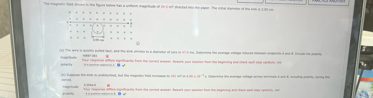 The magnetic field shown in the figure below has a uniform magnitude of 24.5 mT directed into the paper. The initial diameter of the kink is 2.00 cm.
x
X
x
x
x
x
x
x
X
x
X
magnitude
polarity
x
x
x
X
x
x
x
X
x
x
X
x
\x
2.00 cm
x
x
x
x
x
x
X
x
x
x
xx
x
x
B
x x
x
x
x
x
(a) The wire is quickly pulled taut, and the kink shrinks to a diameter of zero in 47.0 ms. Determine the average voltage induced between endpoints A and B. Include the polarity.
16697.083
X
magnitude
Your response differs significantly from the correct answer. Rework your solution from the beginning and check each step carefully. mv
B is positive relative to A. ✔
polarity
PRACTICE ANOTHER
(b) Suppose the kink is undisturbed, but the magnetic field increases to 101 mT in 4.05 x 10-3 s. Determine the average voltage across terminals A and B, including polarity, during this
period.
5.204e-6
X
Your response differs significantly from the correct answer. Rework your solution from the beginning and check each step carefully. mV
A is positive relative to B. ✔
11