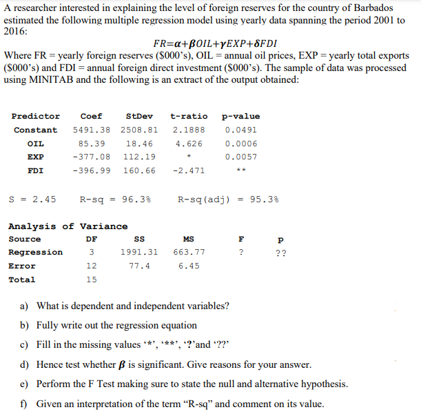 A researcher interested in explaining the level of foreign reserves for the country of Barbados
estimated the following multiple regression model using yearly data spanning the period 2001 to
2016:
FR=a+BOIL+YEXP+8FDI
Where FR = yearly foreign reserves ($000’s), OIL = annual oil prices, EXP = yearly total exports
(S000's) and FDI = annual foreign direct investment (S000's). The sample of data was processed
using MINITAB and the following is an extract of the output obtained:
Predictor
Coef
StDev
t-ratio
p-value
Constant
5491.38 2508.81
2.1888
0.0491
OIL
85.39
18.46
4.626
0.0006
EXP
-377.08
112.19
0.0057
FDI
-396.99
160.66
-2.471
**
s = 2.45
R-sq = 96.3%
R-sq (adj)
= 95.3%
Analysis of Variance
Source
DF
MS
F
Regression
3
1991.31
663.77
?
??
Error
12
77.4
6.45
Total
15
a) What is dependent and independent variables?
b) Fully write out the regression equation
c) Fill in the missing values ***, ***', ?'and ??'
d) Hence test whether ß is significant. Give reasons for your answer.
e) Perform the F Test making sure to state the null and alternative hypothesis.
f) Given an interpretation of the term “R-sq" and comment on its value.
