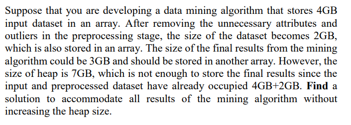 Suppose that you are developing a data mining algorithm that stores 4GB
input dataset in an array. After removing the unnecessary attributes and
outliers in the preprocessing stage, the size of the dataset becomes 2GB,
which is also stored in an array. The size of the final results from the mining
algorithm could be 3GB and should be stored in another array. However, the
size of heap is 7GB, which is not enough to store the final results since the
input and preprocessed dataset have already occupied 4GB+2GB. Find a
solution to accommodate all results of the mining algorithm without
increasing the heap size.
