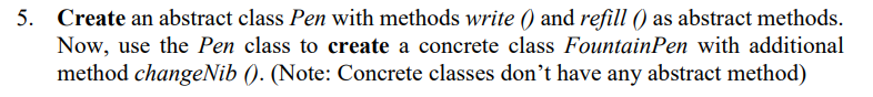 5. Create an abstract class Pen with methods write () and refill () as abstract methods.
Now, use the Pen class to create a concrete class FountainPen with additional
method changeNib (). (Note: Concrete classes don't have any abstract method)
