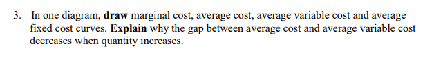 3. In one diagram, draw marginal cost, average cost, average variable cost and average
fixed cost curves. Explain why the gap between average cost and average variable cost
decreases when quantity increases.
