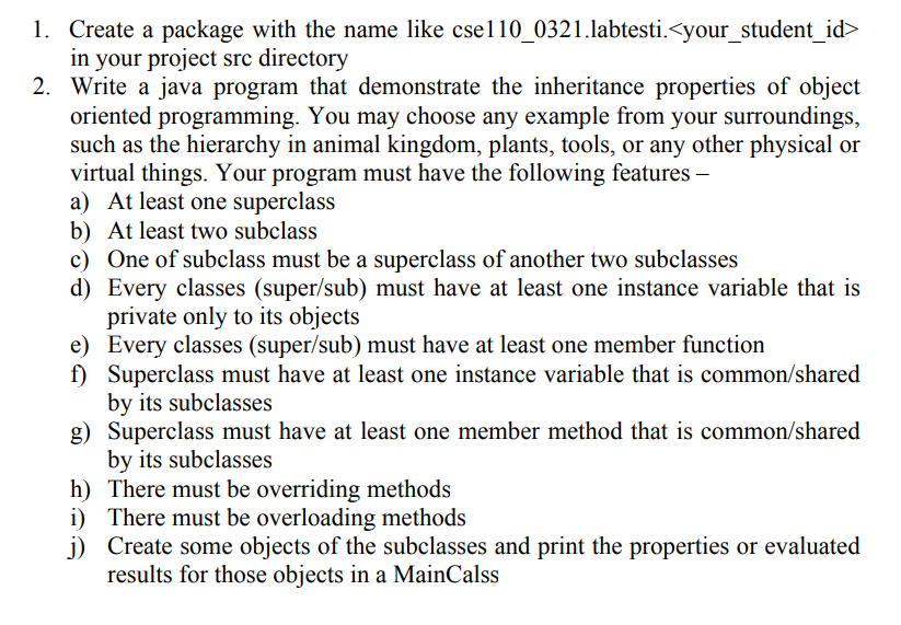 1. Create a package with the name like csel10_0321.labtesti.<your_student_id>
in your project src directory
2. Write a java program that demonstrate the inheritance properties of object
oriented programming. You may choose any example from your surroundings,
such as the hierarchy in animal kingdom, plants, tools, or any other physical or
virtual things. Your program must have the following features –
a) At least one superclass
b) At least two subclass
c) One of subclass must be a superclass of another two subclasses
d) Every classes (super/sub) must have at least one instance variable that is
private only to its objects
e) Every classes (super/sub) must have at least one member function
f) Superclass must have at least one instance variable that is common/shared
by its subclasses
g) Superclass must have at least one member method that is common/shared
by its subclasses
h) There must be overriding methods
i) There must be overloading methods
j) Create some objects of the subclasses and print the properties or evaluated
results for those objects in a MainCalss
