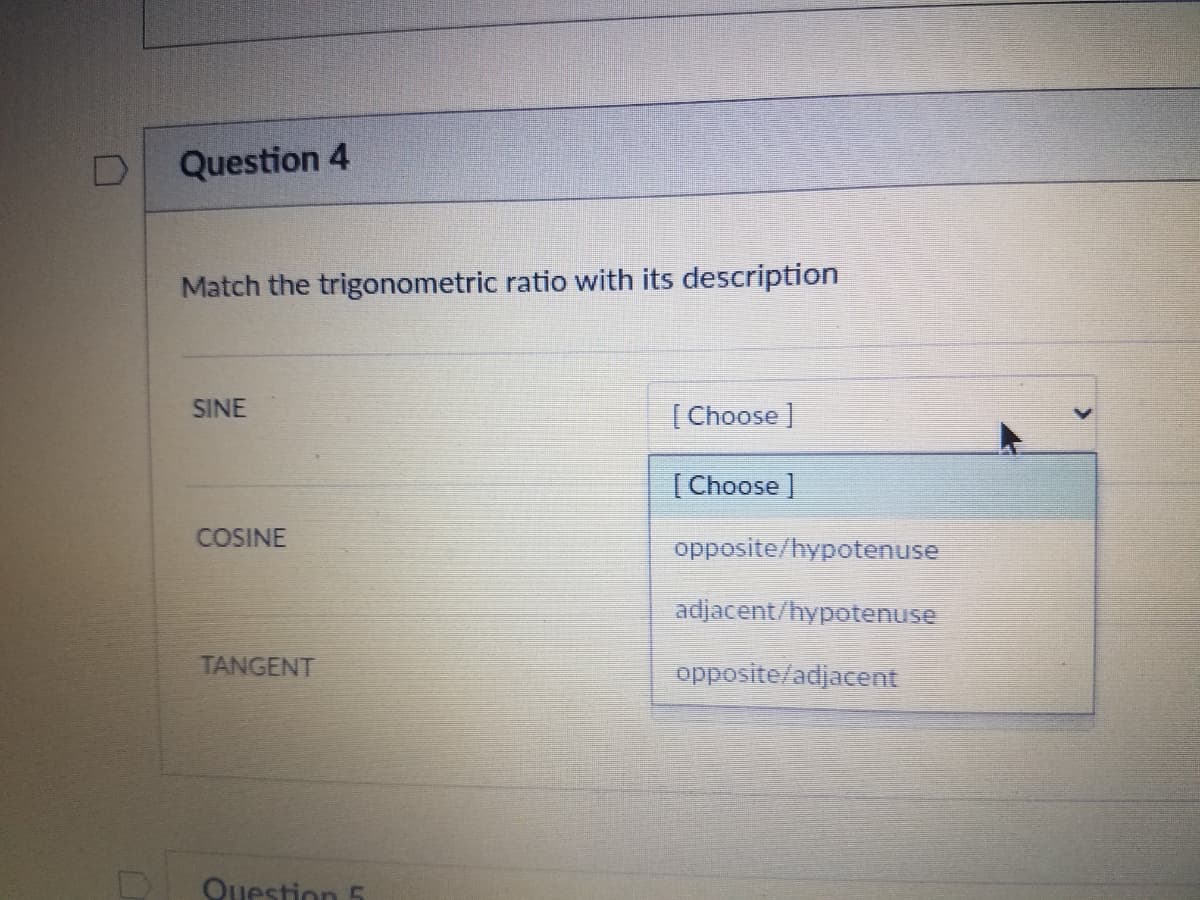 Question 4
Match the trigonometric ratio with its description
SINE
| Choose ]
[Choose ]
COSINE
opposite/hypotenuse
adjacent/hypotenuse
TANGENT
opposite/adjacent
Question 5
