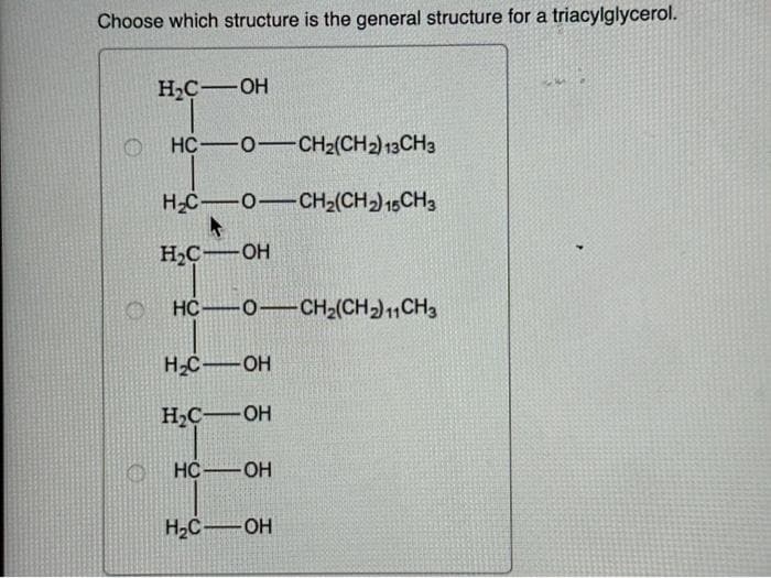 Choose which structure is the general structure for a triacylglycerol.
H₂C-OH
HC O CH2(CH2) 13 CH3
H2C O CH2(CH2) 15CH3
H₂C-OH
HC O CH2(CH2) 11 CH3
H₂C-OH
H₂C-OH
HC-OH
H₂C OH