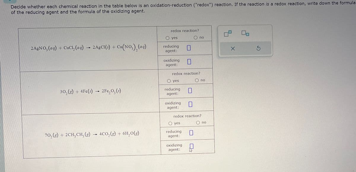 Decide whether each chemical reaction in the table below is an oxidation-reduction ("redox") reaction. If the reaction is a redox reaction, write down the formula
of the reducing agent and the formula of the oxidizing agent.
redox reaction?
2AgNO3(aq) + CuCl(aq) → 2AgCl(s) + Cu(NO3), (aq)
302(g) + 4Fe(s) → 2Fe2O3(s)
702(g) + 2CH3 CH3(g) → 4CO2(g) + 6H₂O(g)
reducing
agent:
O yes
O no
☐
☐
oxidizing
agent:
redox reaction?
O yes
reducing
agent:
☐
oxidizing ☐
agent:
redox reaction?
○ yes
reducing
agent:
oxidizing
agent:
no
по